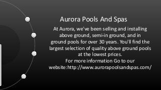 Aurora Pools And Spas
At Aurora, we've been selling and installing
above ground, semi-in ground, and in
ground pools for over 30 years. You'll find the
largest selection of quality above ground pools
at the lowest prices.
For more information Go to our
website:http://www.aurorapoolsandspas.com/
 