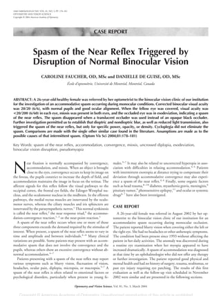 CASE REPORT
Spasm of the Near Reflex Triggered by
Disruption of Normal Binocular Vision
CAROLINE FAUCHER, OD, MSc and DANIELLE DE GUISE, OD, MSc
École d’optométrie, Université de Montréal, Montréal, Canada
ABSTRACT: A 26-year-old healthy female was referred by her optometrist to the binocular vision clinic of our institution
for the investigation of an accommodative spasm occurring during monocular conditions. Corrected binocular visual acuity
was 20/20 (6/6), with normal pupils and good ocular alignment. When the fellow eye was covered, visual acuity was
<20/200 (6/60) in each eye, miosis was present in both eyes, and the occluded eye was in esodeviation, indicating a spasm
of the near reflex. The spasm disappeared when a translucent occluder was used instead of an opaque black occluder.
Further investigation permitted us to establish that dioptric and nondioptric blur, as well as reduced light transmission, also
triggered the spasm of the near reflex, but only for specific power, opacity, or density. Cycloplegia did not eliminate the
spasm. Comparisons are made with the single other similar case found in the literature. Assumptions are made as to the
possible causes of that intermittent spasm. (Optom Vis Sci 2004;81:178–181)
Key Words: spasm of the near reflex, accommodation, convergence, miosis, uncrossed diplopia, esodeviation,
binocular vision disruption, pseudomyopia
N
ear fixation is normally accompanied by convergence,
accommodation, and miosis. When an object is brought
close to the eyes, convergence occurs to keep its image on
the foveas, the pupils constrict to increase the depth of field, and
accommodation maintains the image in focus on the retinas. The
afferent signals for this reflex follow the visual pathways to the
occipital cortex, the frontal eye fields, the Edinger-Westphal nu-
cleus, and the oculomotor nucleus in the midbrain. In the efferent
pathways, the medial rectus muscles are innervated by the oculo-
motor nerves, whereas the ciliary muscles and iris sphincters are
innervated by the parasympathetic nerves.1
This normal synkinesis
is called the near reflex,2
the near response triad,3
the accommo-
dation-convergence reaction,1, 2
or the near-point reaction.1
A spasm of the near reflex occurs when one or more of those
three components exceeds the demand required by the stimulus of
interest. When present, a spasm of the near reflex seems to vary in
time and amplitude and between individuals.4–6
Many clinical
variations are possible. Some patients may present with an accom-
modative spasm that does not involve the convergence and the
pupils, whereas others show an excessive convergence without ab-
normal accommodation.4–7
Patients presenting with a spasm of the near reflex may report
various symptoms such as blurry vision, fluctuation of vision,
headaches, ocular pain, diplopia, micropsia, or macropsia.5–7
A
spasm of the near reflex is often related to emotional factors or
psychological disorders, particularly when present in young fe-
males.5–7
It may also be related to uncorrected hyperopia in asso-
ciation with difficulties in relaxing accommodation.4, 6
Patients
with intermittent exotropia at distance trying to compensate their
deviation through accommodative convergence may also experi-
ence a spasm of the near reflex.4, 6
Finally, some organic factors
such as head trauma,8–10
diabetes, myasthenia gravis, meningitis,6
pituitary tumor,9
photosensitive epilepsy,11
and ocular or systemic
drugs6, 7
have also been investigated.
CASE REPORT
A 26-year-old female was referred in August 2002 by her op-
tometrist to the binocular vision clinic of our institution for an
accommodative spasm occurring during monocular occlusion.
The patient reported blurry vision when covering either the left or
the right eye. She had no headaches or other asthenopic symptoms.
The condition had been present since 1993 without affecting the
patient in her daily activities. The anomaly was discovered during
a routine eye examination when her myopia appeared to have
increased dramatically. A spasm of accommodation was diagnosed
at that time by an ophthalmologist who did not offer any therapy
or further investigation. The patient reported good physical and
mental health and had no history of surgery, trauma, strabismus, or
past eye injury requiring eye patching. The results of this first
evaluation as well as the follow-up visit scheduled in November
2002 were similar and are presented in the following sections.
1040-5488/04/8103-0178/0 VOL. 81, NO. 3, PP. 178–181
OPTOMETRY AND VISION SCIENCE
Copyright © 2004 American Academy of Optometry
Optometry and Vision Science, Vol. 81, No. 3, March 2004
 