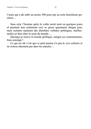 Chapitre 1 Un zest d’humour… 12
l’autre qui a dû subir au moins 300 jours par an cette humiliante po-
sition…
Sans cela, l’homme après le verbe serait mort en quelques jours
et pourtant non seulement ceci se passe quasiment chaque jour,
mais certains rajoutent des diarrhées verbales politiques, intellec-
tuelles et font chier le reste du monde…
Quoique je trouve le monde politique, malgré ces commentaires,
bien constipé !
Ce qui est sûr c’est que ce petit poème n’a pas le vers solitaire et
ne restera sûrement pas dans les annales…
 