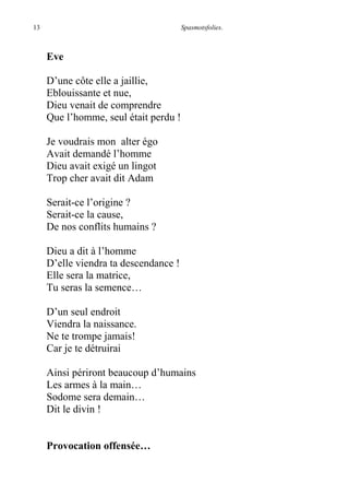 13 Spasmotsfolies.
Eve
D’une côte elle a jaillie,
Eblouissante et nue,
Dieu venait de comprendre
Que l’homme, seul était perdu !
Je voudrais mon alter égo
Avait demandé l’homme
Dieu avait exigé un lingot
Trop cher avait dit Adam
Serait-ce l’origine ?
Serait-ce la cause,
De nos conflits humains ?
Dieu a dit à l’homme
D’elle viendra ta descendance !
Elle sera la matrice,
Tu seras la semence…
D’un seul endroit
Viendra la naissance.
Ne te trompe jamais!
Car je te détruirai
Ainsi périront beaucoup d’humains
Les armes à la main…
Sodome sera demain…
Dit le divin !
Provocation offensée…
 
