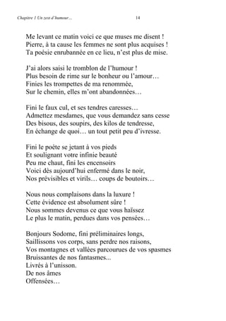 Chapitre 1 Un zest d’humour… 14
Me levant ce matin voici ce que muses me disent !
Pierre, à ta cause les femmes ne sont plus acquises !
Ta poésie enrubannée en ce lieu, n’est plus de mise.
J’ai alors saisi le tromblon de l’humour !
Plus besoin de rime sur le bonheur ou l’amour…
Finies les trompettes de ma renommée,
Sur le chemin, elles m’ont abandonnées…
Fini le faux cul, et ses tendres caresses…
Admettez mesdames, que vous demandez sans cesse
Des bisous, des soupirs, des kilos de tendresse,
En échange de quoi… un tout petit peu d’ivresse.
Fini le poète se jetant à vos pieds
Et soulignant votre infinie beauté
Peu me chaut, fini les encensoirs
Voici dès aujourd’hui enfermé dans le noir,
Nos prévisibles et virils… coups de boutoirs…
Nous nous complaisons dans la luxure !
Cette évidence est absolument sûre !
Nous sommes devenus ce que vous haïssez
Le plus le matin, perdues dans vos pensées…
Bonjours Sodome, fini préliminaires longs,
Saillissons vos corps, sans perdre nos raisons,
Vos montagnes et vallées parcourues de vos spasmes
Bruissantes de nos fantasmes...
Livrés à l’unisson.
De nos âmes
Offensées…
 