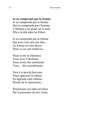 15 Spasmotsfolies.
Je ne comprends pas la femme
Je ne comprends pas la femme
Qui ne comprends pas l’homme
L’homme a les pieds sur la terre
Elle a la tête dans les Ethers
Je ne comprends pas la femme
Qui nous voit sans une âme…
La femme est une déesse
Dans ce cas une traîtresse…
Nous avons la clémence
Vous avez l’insolence
Nous avons des sentiments
Vous… des ressentiments
Face à si peu de bon sens
Nous opposons le silence
En digérant cette offense.
Proche de la sénescence…
Pourrissons ces idées révolues
Par la puissance de nos vertus
 