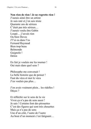 Chapitre 1 Un zest d’humour… 16
Non rien de rien ! Je ne regrette rien !
J’aurais aimé être un artiste
Je suis raté et j’en suis triste
Quarante ans de sérieux
C’était pas très sérieux…
J’aurais voulu être Gabin
Loupé… j’savais rien
Ou bien Devos
J’l’ai eu dans l’os
Fernand Raynaud
Bien trop beau
Belmondo
Guignolo !
Delon
En fait je voulais me les tourner !
Oui mais dans quel sens ?
Philosophe me convenait !
La belle histoire que de penser !
Faut du vécu et moi le vécu
J’en voulais pas plus…
J’en avais vraiment plein... les ridelles !
Déçus ?
Et réfléchir sur le sens de la vie
Vivre ça n’a pas de sens aussi !
Je sais ! Certains font des pirouettes
C’est des figures qui sont très chouettes
Mais ça n’a pas de sens
Une d’un côté, l’autre de l’autre
Au bout d’un moment c’est fatiguant…
 