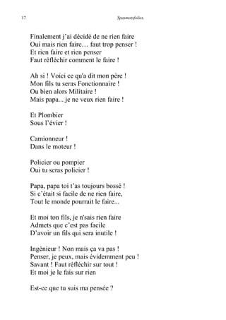 17 Spasmotsfolies.
Finalement j’ai décidé de ne rien faire
Oui mais rien faire… faut trop penser !
Et rien faire et rien penser
Faut réfléchir comment le faire !
Ah si ! Voici ce qu'a dit mon père !
Mon fils tu seras Fonctionnaire !
Ou bien alors Militaire !
Mais papa... je ne veux rien faire !
Et Plombier
Sous l’évier !
Camionneur !
Dans le moteur !
Policier ou pompier
Oui tu seras policier !
Papa, papa toi t’as toujours bossé !
Si c’était si facile de ne rien faire,
Tout le monde pourrait le faire...
Et moi ton fils, je n'sais rien faire
Admets que c’est pas facile
D’avoir un fils qui sera inutile !
Ingénieur ! Non mais ça va pas !
Penser, je peux, mais évidemment peu !
Savant ! Faut réfléchir sur tout !
Et moi je le fais sur rien
Est-ce que tu suis ma pensée ?
 