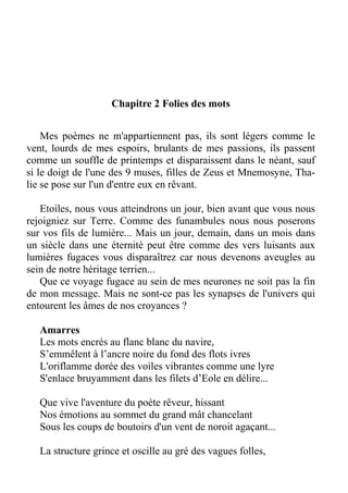 Chapitre 2 Folies des mots
Mes poèmes ne m'appartiennent pas, ils sont légers comme le
vent, lourds de mes espoirs, brulants de mes passions, ils passent
comme un souffle de printemps et disparaissent dans le néant, sauf
si le doigt de l'une des 9 muses, filles de Zeus et Mnemosyne, Tha-
lie se pose sur l'un d'entre eux en rêvant.
Etoiles, nous vous atteindrons un jour, bien avant que vous nous
rejoigniez sur Terre. Comme des funambules nous nous poserons
sur vos fils de lumière... Mais un jour, demain, dans un mois dans
un siècle dans une éternité peut être comme des vers luisants aux
lumières fugaces vous disparaîtrez car nous devenons aveugles au
sein de notre héritage terrien...
Que ce voyage fugace au sein de mes neurones ne soit pas la fin
de mon message. Mais ne sont-ce pas les synapses de l'univers qui
entourent les âmes de nos croyances ?
Amarres
Les mots encrés au flanc blanc du navire,
S’emmêlent à l’ancre noire du fond des flots ivres
L'oriflamme dorée des voiles vibrantes comme une lyre
S'enlace bruyamment dans les filets d’Eole en délire...
Que vive l'aventure du poète rêveur, hissant
Nos émotions au sommet du grand mât chancelant
Sous les coups de boutoirs d'un vent de noroit agaçant...
La structure grince et oscille au gré des vagues folles,
 