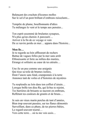 21 Spasmotsfolies.
Balançant des crachats d'écumes molles
Sur le sol d’un pont brillant d’embruns ruisselants...
Tempête de plume, bouillonnante d'idées
Tu mélanges le vent et le temps aux pensées...
Ton esprit assommé de brulantes synapses,
N'a plus qu'un chemin A parcourir…
Arriver à la fin de ce voyage si vain
De ce navire perdu en mer… apparu dans l'histoire...
Mon île…
Je te regarde au loin affleurant de rochers
Battue de vagues folles par la mer sans arrêt
Eblouissante et forte au milieu des marées,
Etrange et solitaire au cœur de tes attraits…
Une ile un peu comme une araignée
Qui tisse sa toile de brumes isolées,
Dont l’ancre sans fond, cramponnée à la terre
Annonce tant de voiles et d’histoires de mystères
Tu resplendis au loin dans ton coffret d’airain…
Lorsque brille ton dieu Ra, qui là-bas te rejoint,
Tes barrières de brisants se nacrent en embruns,
Reflétant tes couleurs de granits et de bruns…
Je suis un vieux marin perclus de tant d’années,
Bien trop souvent passées, sur tes flancs démontés
Surveillant, dans ce phare, de tes pierres bâties,
Le regard souvent tourné…
Vers cette terre… où tu me vois assis…
 