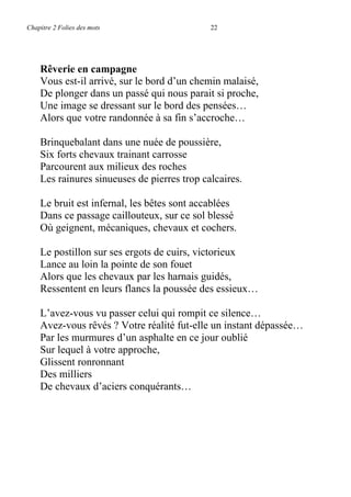 Chapitre 2 Folies des mots 22
Rêverie en campagne
Vous est-il arrivé, sur le bord d’un chemin malaisé,
De plonger dans un passé qui nous parait si proche,
Une image se dressant sur le bord des pensées…
Alors que votre randonnée à sa fin s’accroche…
Brinquebalant dans une nuée de poussière,
Six forts chevaux trainant carrosse
Parcourent aux milieux des roches
Les rainures sinueuses de pierres trop calcaires.
Le bruit est infernal, les bêtes sont accablées
Dans ce passage caillouteux, sur ce sol blessé
Où geignent, mécaniques, chevaux et cochers.
Le postillon sur ses ergots de cuirs, victorieux
Lance au loin la pointe de son fouet
Alors que les chevaux par les harnais guidés,
Ressentent en leurs flancs la poussée des essieux…
L’avez-vous vu passer celui qui rompit ce silence…
Avez-vous rêvés ? Votre réalité fut-elle un instant dépassée…
Par les murmures d’un asphalte en ce jour oublié
Sur lequel à votre approche,
Glissent ronronnant
Des milliers
De chevaux d’aciers conquérants…
 