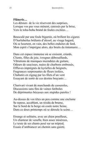 23 Spasmotsfolies.
Flânerie…
Les détours de la vie réservent des surprises,
Lorsque vos pas vous mènent, caressés par la brise,
Vers le tohu-bohu brutal de foules excitées…
Bousculé par une foule bigarrée, où brillent les cigares
D’hurluberlus brûlants d’alcool, au visage hagard,
Où se heurtent, en vain, des belles enduites de fard,
Mon esprit s’imprègne alors, des bruits du tintamarre…
Dans cet espace immense où se croisent, criards,
Clients, filles de joie, ivrognes débrouillards,
Vibrations de musiques incendiées de guitare,
Odeurs de saucisses, nuées de charbons embrasés,
Effluves imprégnés de kyrielles de beignets,
Fragrances surprenantes de fleurs isolées,
Chahutés en zigzag par les filets d’un vent
Essayant de sortir de ces destins bruyants…
Charivari vivant de marchands de casseroles,
Discussions sans fins de vaines fariboles
De déprimantes bécasses aux stupides paroles !
Au-dessus de vos têtes un peu comme une enclume
Se repose, accablant, un résidu de brume,
Sur le bord de la berge où coule notre Seine,
Dans ce doux printemps où se déroule la scène…
Etrange et solitaire, avec un chien pouilleux,
Un chanteur de venelle, bien assez miséreux,
Le texte de ses chants posé sur un trépied,
Essaie d’ambiancer un chemin sans gaieté,
 