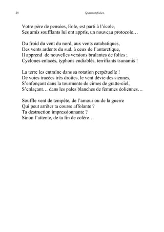 25 Spasmotsfolies.
Votre père de pensées, Eole, est parti à l’école,
Ses amis soufflants lui ont appris, un nouveau protocole…
Du froid du vent du nord, aux vents catabatiques,
Des vents ardents du sud, à ceux de l’antarctique,
Il apprend de nouvelles versions brulantes de folies ;
Cyclones enlacés, typhons endiablés, terrifiants tsunamis !
La terre les entraine dans sa rotation perpétuelle !
De voies tracées très droites, le vent dévie des siennes,
S’enfonçant dans la tourmente de cimes de gratte-ciel,
S’enlaçant… dans les pales blanches de femmes éoliennes…
Souffle vent de tempête, de l’amour ou de la guerre
Qui peut arrêter ta course affolante ?
Ta destruction impressionnante ?
Sinon l’attente, de ta fin de colère…
 