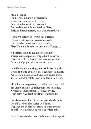 Chapitre 2 Folies des mots 26
Pluie d’orage
On m’appelle nuage ou bien nuée
Je traverse l’espace et le temps.
Eole, aimablement me caressant,
Par l’enlacement de ses tendres filets,
Effleure innocemment, mon chatoyant duvet…
J’observe la mer, la terre et ses villages,
L’aurore est isolée, et couvre de rosée
Une étendue de sol où se lève le blé,
Flagellée dans la nuit par une pluie d’orage…
A l’orient, isolé, rouge de son sommeil
S’érige un rond parfait, s’égouttant du réveil
D’une auréole de brume, s’étirant doucement
De rêves zéphyrés de caresses du vent…
Le village apparaît alors, enrobé de brouillards…
Des milliers de gouttelettes, s’écumant au hasard
Par la chute des rayons d’un soleil conquérant,
Ruissellent des éclats irréels, de larmes du levant.
Mille loupes de gouttes, scintillent en arc en ciel
Sur un sol fumant de fraicheurs trop humides,
Avalées goulûment par la chaleur avide,
D’un astre réveillant des fleurs immortelles...
Les chevelures des toits encore resplendissants
De mille reflets des perles de l’éther,
S’épanchent en rigoles, puis éclatent sur terre,
En milliers de sillons, fuyants éperdument…
Dans ce silence d’or, où réside seul, cet air apuré
 