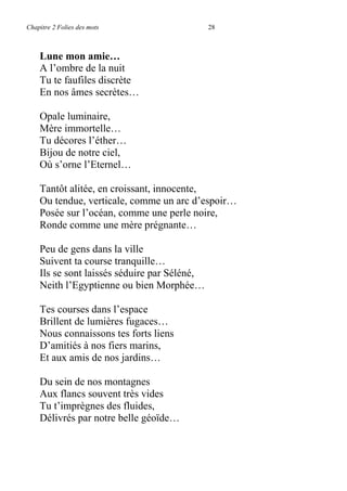 Chapitre 2 Folies des mots 28
Lune mon amie…
A l’ombre de la nuit
Tu te faufiles discrète
En nos âmes secrètes…
Opale luminaire,
Mère immortelle…
Tu décores l’éther…
Bijou de notre ciel,
Où s’orne l’Eternel…
Tantôt alitée, en croissant, innocente,
Ou tendue, verticale, comme un arc d’espoir…
Posée sur l’océan, comme une perle noire,
Ronde comme une mère prégnante…
Peu de gens dans la ville
Suivent ta course tranquille…
Ils se sont laissés séduire par Séléné,
Neith l’Egyptienne ou bien Morphée…
Tes courses dans l’espace
Brillent de lumières fugaces…
Nous connaissons tes forts liens
D’amitiés à nos fiers marins,
Et aux amis de nos jardins…
Du sein de nos montagnes
Aux flancs souvent très vides
Tu t’imprègnes des fluides,
Délivrés par notre belle géoïde…
 