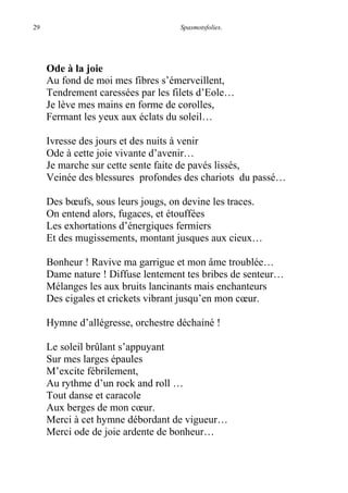 29 Spasmotsfolies.
Ode à la joie
Au fond de moi mes fibres s’émerveillent,
Tendrement caressées par les filets d’Eole…
Je lève mes mains en forme de corolles,
Fermant les yeux aux éclats du soleil…
Ivresse des jours et des nuits à venir
Ode à cette joie vivante d’avenir…
Je marche sur cette sente faite de pavés lissés,
Veinée des blessures profondes des chariots du passé…
Des bœufs, sous leurs jougs, on devine les traces.
On entend alors, fugaces, et étouffées
Les exhortations d’énergiques fermiers
Et des mugissements, montant jusques aux cieux…
Bonheur ! Ravive ma garrigue et mon âme troublée…
Dame nature ! Diffuse lentement tes bribes de senteur…
Mélanges les aux bruits lancinants mais enchanteurs
Des cigales et crickets vibrant jusqu’en mon cœur.
Hymne d’allégresse, orchestre déchainé !
Le soleil brûlant s’appuyant
Sur mes larges épaules
M’excite fébrilement,
Au rythme d’un rock and roll …
Tout danse et caracole
Aux berges de mon cœur.
Merci à cet hymne débordant de vigueur…
Merci ode de joie ardente de bonheur…
 