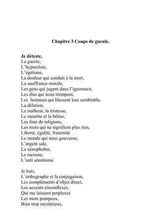 Chapitre 3 Coups de gueule.
Je déteste,
La guerre,
L’hypocrisie,
L’égoïsme,
La douleur qui conduit à la mort,
La souffrance morale,
Les gens qui jugent dans l’ignorance,
Les élus qui nous trompent,
Les hommes qui blessent leur semblable,
La délation,
Le malheur, la tristesse,
Le meurtre et la bêtise,
Les fous de religions,
Les mots qui ne signifient plus rien,
Liberté, égalité, fraternité
Le monde qui nous gouverne,
L’argent sale,
La xénophobie,
Le racisme,
L’anti sémitisme
Je hais,
L’orthographe et la conjugaison,
Les compléments d’objet direct,
Les accents circonflexes,
Qui me laissent perplexes
Les mots pompeux,
Bien trop mystérieux,
 