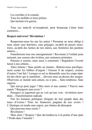 Chapitre 3 Coups de gueule. 32
Les corridas et la cruauté,
Tous les mollahs et leurs prières
Qui incitent à la guerre,
Tous ces mots-là m’exaspèrent, pour beaucoup j’aime leurs
contraires…
Respect universel ! Révolution !
Respectons-nous les uns les autres ! Personne ne nous oblige à
nous aimer sans barrières, sans préjugés, au-delà de passés meur-
triers, au-delà des larmes de nos mères, aux frontières des pardons
amères…
Franchissons tous nos enseignements ! Revenons à l’enfant juste
naissant, aux sources des rivières, aux semences primaires.
Pensons à sourire, mais aussi à construire ! Regardons l’avenir
laissé à nos enfants…
Alors luttons ! Sans perdre un instant…Battons-nous pacifique-
ment contre les lobbies d’argent ! Faisons fi du respect, comme
d’autres l’ont fait ! Lorsque ce sol se démantèle sous les coups répé-
tés des choix qui le martèlent… élevons nous au-dessus des nuages.
Observons ce monde sans amour, ou si peu… Sans tendresse. Sans
sagesse.
Qui suis-je pour juger ? Mes mois et mes années ? Pauvre sans
espoir ? Bourgeois sans avoir ?
Pourquoi ce jugement qui ne voit qu’une voie : révolution mon-
diale…Transformation radicale
Fini les hommes politiques éloignés de leur peuple dans des
tours d’ivoires ! Finis les financiers jonglant de nos avoirs !
L’élastique est tendu sans espoir, aux limites du désespoir.
Qui pouvons-nous croire ?
Révolution !
Mais alors ? Respect ! Que deviendras-tu à la pointe d’une épée
? Perdu dans l’inimitié !
 
