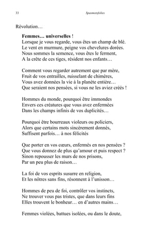 33 Spasmotsfolies
Révolution…
Femmes… universelles !
Lorsque je vous regarde, vous êtes un champ de blé.
Le vent en murmure, peigne vos chevelures dorées.
Nous sommes la semence, vous êtes le ferment,
A la crête de ces tiges, résident nos enfants…
Comment vous regarder autrement que par mère,
Fruit de vos entrailles, ruisselant de chimères,
Vous avez données la vie à la planète entière…
Que seraient nos pensées, si vous ne les aviez créés !
Hommes du monde, pourquoi être immondes
Envers ces créatures que vous avez enfermées
Dans les champs infinis de vos duplicités…
Pourquoi être bourreaux violeurs ou policiers,
Alors que certains mots sincèrement donnés,
Suffisent parfois… à nos félicités
Que porter en vos cœurs, enfermés en nos pensées ?
Que vous donnez de plus qu’amour et puis respect ?
Sinon repousser les murs de nos prisons,
Par un peu plus de raison…
La foi de vos esprits susurre en religion,
Et les nôtres sans fins, résonnent à l’unisson…
Hommes de peu de foi, contrôler vos instincts,
Ne trouver vous pas tristes, que dans leurs fins
Elles trouvent le bonheur… en d’autres mains…
Femmes violées, battues isolées, ou dans le doute,
 