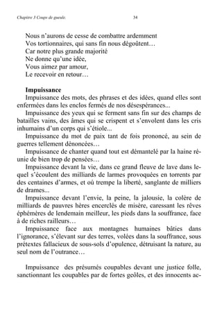 Chapitre 3 Coups de gueule. 34
Nous n’aurons de cesse de combattre ardemment
Vos tortionnaires, qui sans fin nous dégoûtent…
Car notre plus grande majorité
Ne donne qu’une idée,
Vous aimez par amour,
Le recevoir en retour…
Impuissance
Impuissance des mots, des phrases et des idées, quand elles sont
enfermées dans les enclos fermés de nos désespérances...
Impuissance des yeux qui se ferment sans fin sur des champs de
batailles vains, des âmes qui se crispent et s’envolent dans les cris
inhumains d’un corps qui s’étiole...
Impuissance du mot de paix tant de fois prononcé, au sein de
guerres tellement dénoncées…
Impuissance de chanter quand tout est démantelé par la haine ré-
unie de bien trop de pensées…
Impuissance devant la vie, dans ce grand fleuve de lave dans le-
quel s’écoulent des milliards de larmes provoquées en torrents par
des centaines d’armes, et où trempe la liberté, sanglante de milliers
de drames...
Impuissance devant l’envie, la peine, la jalousie, la colère de
milliards de pauvres hères encerclés de misère, caressant les rêves
éphémères de lendemain meilleur, les pieds dans la souffrance, face
à de riches railleurs…
Impuissance face aux montagnes humaines bâties dans
l’ignorance, s’élevant sur des terres, volées dans la souffrance, sous
prétextes fallacieux de sous-sols d’opulence, détruisant la nature, au
seul nom de l’outrance…
Impuissance des présumés coupables devant une justice folle,
sanctionnant les coupables par de fortes geôles, et des innocents ac-
 