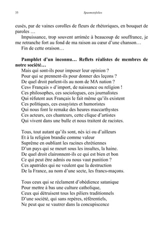 35 Spasmotsfolies
cusés, par de vaines corolles de fleurs de rhétoriques, en bouquet de
paroles …
Impuissance, trop souvent arrimée à beaucoup de souffrance, je
me retranche fort au fond de ma raison au cœur d’une chanson…
Fin de cette oraison…
Pamphlet d’un inconnu… Reflets réalistes de membres de
notre société…
Mais qui sont-ils pour imposer leur opinion ?
Pour qui se prennent-ils pour donner des leçons ?
De quel droit parlent-ils au nom de MA nation ?
Ces« Français » d’import, de naissance ou religion !
Ces philosophes, ces sociologues, ces journalistes
Qui réfutent aux Français le fait même qu’ils existent
Ces politiques, ces essayistes et humoristes
Qui nous font le remake des heures maccarthystes
Ces acteurs, ces chanteurs, cette clique d’artistes
Qui vivent dans une bulle et nous traitent de racistes.
Tous, tout autant qu’ils sont, nés ici ou d’ailleurs
Et à la religion brandie comme valeur
Suprême en oubliant les racines chrétiennes
D’un pays qui se meurt sous les insultes, la haine.
De quel droit claironnent-ils ce qui est bien et bon
Ce qui peut être admis ou nous vaut punition ?
Ces apatrides qui ne veulent que la destruction
De la France, au nom d’une secte, les francs-maçons.
Tous ceux qui se réclament d’obédience satanique
Pour mettre à bas une culture catholique,
Ceux qui détruisent tous les piliers traditionnels
D’une société, qui sans repères, référentiels,
Ne peut que se vautrer dans la concupiscence
 