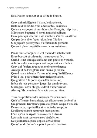 Chapitre 3 Coups de gueule. 36
Et la Nation se meurt et se délite la France.
Ceux qui privilégient l’islam, le favorisent,
Histoire d’avoir des voix obéissantes, soumises,
Qui sans vergogne et sans honte, les Français, méprisent,
Même sans baguette ni béret, nous ridiculisent.
Ceux pour qui le terme « de souche » s’avère un affront
Qui par des subterfuges refont leur filiation
S’adjugeant patronymes, s’affublant de prénoms
Qui sont plus compatibles avec leurs ambitions.
Paons qui s’enorgueillissent d’être des intellectuels
Entre boycott et calomnie, mensonges et fiel,
Quand ils ne sont que caniches aux pouvoirs virtuels,
A la botte des monarques tout en jouant les rebelles.
Ceux qui feraient tout pour avoir une existence
Au regard de l’ex gloire mue en insignifiance,
Quand leur « talent » d’avant n’attire qu’indifférence,
Prêts à tout pour obtenir leur maigre pitance,
Qui grattent à la porte après défenestration,
Imbus de leur personne, jouent les amphitryons,
S’arrogent, vertu oblige, le droit d’intervention
Alors qu’ils devraient faire acte de contrition.
Tous ces profiteurs des subsides d’associations
Qui s’affirment humanistes, ces détourneurs de fond(s)
Qui prêchent leur bonne parole à grands coups d’oraison,
De menaces, représailles si le moindre soupçon
De désobéissance perturbait leurs actions.
C’est qu’on ne rigole pas avec ces histrions
Leur avis vaut sentence avec bénédiction
Des journaleux, pisse-copies, écrivaillons
Qui n’ont de fait même plus à prendre position.
 