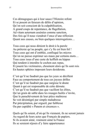 37 Spasmotsfolies
Ces démagogues qui à leur sauce l’Histoire refont
Et se posent en faiseurs de délits d’opinion,
Qu’on soit conscient de la culpabilisation,
A grand coups de repentance, de flagellation,
Ad vitam aeternam assénées comme sanction,
Des fois qu’il nous viendrait l’once d’une réflexion
Quant aux causes, ou bien quelques interrogations…
Tous ceux qui nous dénient le droit à la parole
Au prétexte qu’au peuple, qui s’y fie est bien fol !
Tous ceux qui ont d’emblée, confisqué les micros
Qu’on ne puisse exprimer ses maux par certains mots…
Tous ceux issus d’une caste de keffieh ou kippas
Qui tendent à interdire le cochon aux repas,
Et jouent les victimaires, chouinent alors qu’ils sont rois
En hautes sphères imposant leurs desiderata.
C’est qu’il ne faudrait pas que les yeux se décillent
Face au comportement de tous ces joyeux drilles
C’est qu’il ne faudrait pas que surgisse le doute
Quant à qui est responsable de cette déroute.
C’est qu’il ne faudrait pas que vacillent les élites,
Qu’un grain de sable dans les rouages huilés s’invite,
Que le parachèvement de leur pièce maîtresse
Se voit désintégré par simple maladresse
Par précipitation, par orgueil, par faiblesse
Ou par cupidité « Panem et circences ».
Quels qu’ils soient, d’où qu’ils viennent, ils ne seront jamais
Au regard de leurs actes que Français de papiers.
Si ils avaient aimé, vraiment aimé la France
Ils se seraient réjouis d’y faire appartenance
 