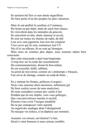 Chapitre 3 Coups de gueule. 38
Ils auraient été fiers et sans doute orgueilleux
De faire partie d’un des peuples les plus valeureux.
Mais ils ont préféré la souillure et l’outrance,
Par honte ou par dépit, faute de saisir leur chance.
Ils virevoltent dans les méandres du pouvoir,
Ils caracolent en tête, chant, humour et savoir,
Ils sont sur toutes les chaines de radio, de télé
Leur avis vaut jugement, leur non rire couperet
Vous savez qui ils sont, connaissez leur CV
Nés d’ici ou ailleurs, ils ne sont qu’étrangers.
Mais nous ne sommes plus dupes, nous sommes même bien
conscients
Que cette mascarade a duré trop longtemps.
A trop tirer sur la corde des ressentiments
Du communautarisme, disent-ils bon-enfant,
Ils ont exacerbé, titillé, sublimé,
Au point de non-retour, comme un « printemps » français,
Une envie de ménage, comme un coup de balai…
En y mettant les formes, politesse et respect :
Nous vous saurions chers messieurs, infiniment gré
De bien vouloir cesser de nous martyriser,
De nous considérer comme des vaches à lait
Pendant que de nos impôts, vous vous gobergez,
Que vous pervertissez morale et société,
Puissiez-vous avoir l’insigne amabilité
De ne pas outrepasser votre autorité
Au regard des sondages dont l’obséquiosité
Ne masque vos échecs, n’en déplaise aux nommés.
Assumer vos erreurs, un Général l’a fait,
Serait à votre honneur et nous serions comblés
 