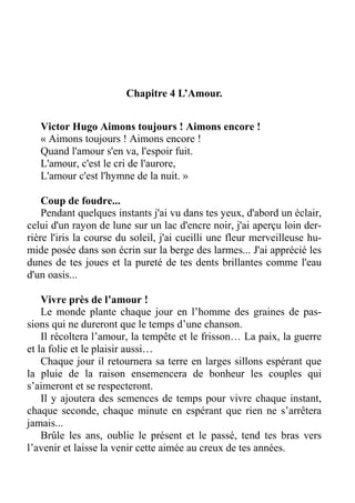Chapitre 4 L’Amour.
Victor Hugo Aimons toujours ! Aimons encore !
« Aimons toujours ! Aimons encore !
Quand l'amour s'en va, l'espoir fuit.
L'amour, c'est le cri de l'aurore,
L'amour c'est l'hymne de la nuit. »
Coup de foudre...
Pendant quelques instants j'ai vu dans tes yeux, d'abord un éclair,
celui d'un rayon de lune sur un lac d'encre noir, j'ai aperçu loin der-
rière l'iris la course du soleil, j'ai cueilli une fleur merveilleuse hu-
mide posée dans son écrin sur la berge des larmes... J'ai apprécié les
dunes de tes joues et la pureté de tes dents brillantes comme l'eau
d'un oasis...
Vivre près de l’amour !
Le monde plante chaque jour en l’homme des graines de pas-
sions qui ne dureront que le temps d’une chanson.
Il récoltera l’amour, la tempête et le frisson… La paix, la guerre
et la folie et le plaisir aussi…
Chaque jour il retournera sa terre en larges sillons espérant que
la pluie de la raison ensemencera de bonheur les couples qui
s’aimeront et se respecteront.
Il y ajoutera des semences de temps pour vivre chaque instant,
chaque seconde, chaque minute en espérant que rien ne s’arrêtera
jamais...
Brûle les ans, oublie le présent et le passé, tend tes bras vers
l’avenir et laisse la venir cette aimée au creux de tes années.
 