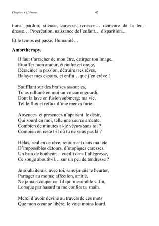 Chapitre 4 L’Amour. 42
tions, pardon, silence, caresses, ivresses… demeure de la ten-
dresse… Procréation, naissance de l’enfant… disparition...
Et le temps est passé, Humanité…
Amortherapy.
Il faut t’arracher de mon être, extirper ton image,
Etouffer mon amour, éteindre cet orage,
Déraciner la passion, détruire mes rêves,
Balayer mes espoirs, et enfin… que j’en crève !
Soufflant sur des braises assoupies,
Tu as rallumé en moi un volcan engourdi,
Dont la lave en fusion submerge ma vie,
Tel le flux et reflux d’une mer en furie.
Absences et présences n’apaisent le désir,
Qui sourd en moi, telle une source ardente.
Combien de minutes ai-je vécues sans toi ?
Combien en reste t-il où tu ne seras pas là ?
Hélas, seul en ce rêve, retournant dans ma tête
D’impossibles détours, d’utopiques caresses,
Un brin de bonheur… cueilli dans l’allégresse,
Ce songe aboutit-il… sur un peu de tendresse ?
Je souhaiterais, avec toi, sans jamais te heurter,
Partager au moins; affection, amitié,
Ne jamais couper ce fil qui me semble si fin,
Lorsque par hasard tu me confies ta main.
Merci d’avoir deviné au travers de ces mots
Que mon cœur se libère, le voici moins lourd.
 