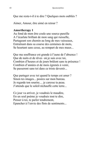 43 Spasmotsfolies
Que me reste-t-il à te dire ? Quelques mots oubliés ?
Aimer, Amour, être aimé en retour ?
Amortherapy 1
Au fond de mon être coule une source pareille
A l’écarlate brillant de mon sang qui ruisselle,
Partageant son chemin au long de mes vaisseaux,
Entraînant dans sa course des centaines de mots,
Se heurtant sans cesse, au rempart de mes maux...
Que ma souffrance est grande à l’aune de l’absence !
Que de nuits et de rêves où je suis avec toi,
Combien d’heures et de jours brûlent sans ta présence !
Combien d’années et de mois égrenés à venir,
Se passeront sans toi dans ce triste devenir...
Que partager avec toi quand le temps est amer ?
Sinon tes images... posées sur mon bureau.
Je regarde ton sourire.... je caresse ta peau.
J’attends que le soleil réchauffe cette terre...
Ce jour va arriver, je voudrais le maudire,
En un seul poème je voudrais tout te dire,
Penser à toi, te parler tendrement,
Epancher à l’envie des flots de sentiments...
 