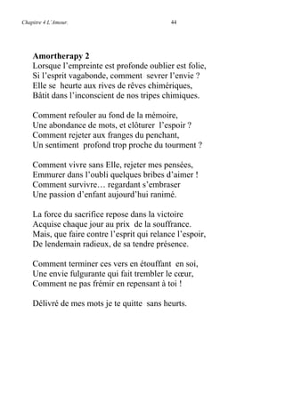 Chapitre 4 L’Amour. 44
Amortherapy 2
Lorsque l’empreinte est profonde oublier est folie,
Si l’esprit vagabonde, comment sevrer l’envie ?
Elle se heurte aux rives de rêves chimériques,
Bâtit dans l’inconscient de nos tripes chimiques.
Comment refouler au fond de la mémoire,
Une abondance de mots, et clôturer l’espoir ?
Comment rejeter aux franges du penchant,
Un sentiment profond trop proche du tourment ?
Comment vivre sans Elle, rejeter mes pensées,
Emmurer dans l’oubli quelques bribes d’aimer !
Comment survivre… regardant s’embraser
Une passion d’enfant aujourd’hui ranimé.
La force du sacrifice repose dans la victoire
Acquise chaque jour au prix de la souffrance.
Mais, que faire contre l’esprit qui relance l’espoir,
De lendemain radieux, de sa tendre présence.
Comment terminer ces vers en étouffant en soi,
Une envie fulgurante qui fait trembler le cœur,
Comment ne pas frémir en repensant à toi !
Délivré de mes mots je te quitte sans heurts.
 
