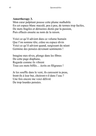 45 Spasmotsfolies
Amortherapy 3.
Mon cœur palpitant pousse cette plume malhabile
En cet espace blanc maculé, peu à peu, de termes trop faciles,
De mots fragiles et dérisoires dictés par la passion,
Puis effacés ensuite au nom de la raison.
Voici ce qu’il advient dans ce volume humain
Que l’on nomme tête, crâne ou espace divin
Voici ce qu’il advient quand, surgissant du néant
Germine des pensées devenant sentiments !
Imagine mes rêves, plonge dans les fibres
De cette page diaphane,
Regarde comme ils vibrent
Tous ces mots biffés… écrits en filigranes !
Je les souffle dans le vent, ils caressent ta peau,
Iront-ils à leur but, choiront-t-il dans l’eau ?
Une fois encore me voici délivré
De trop lourdes pensées.
 