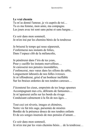 47 Spasmotsfolies
Le vrai chemin
Tu m’as donné l'amour, je vis auprès de toi…
Tu es ma femme, mon amie, ma compagne.
Les jours avec toi sont sans peine et sans hargne…
Ce soir dans mon sommeil,
Je m'en irai par les chemins bénis de la tendresse
Je briserai le temps qui nous séparerait,
J’enfermerai nos instants de folies,
Dans l’espace clôt de la mélancolie,
Je pénétrerai dans l’iris de tes yeux,
Pour y cueillir les instants merveilleux…
Je caresserai nos pensées insondables,
J’enfoncerai, mes vœux dans les sillons du sable,
Longuement labourés de nos folles ivresses.
Je m’effondrerai, grisé d’un bonheur ineffable
Sur les braises ardentes de nos tendres caresses…
J’écouterai les cieux, empreints de tes longs spasmes
Accompagnant mes cris, délirants de fantasmes…
Je m’apaiserai enfin sur les bords du rivage
Conduisant calmement à la fin de nos âges…
Tout ceci est rêverie, images et chimères,
Notre vie fut très sage, parsemée de misères
Bordée de la présence douce de nos tendres enfants
Et de ces songes insensés de mes pensées d’amant…
Ce soir dans mon sommeil,
Je m'en irai par les vrais chemins bénis… de la tendresse…
 