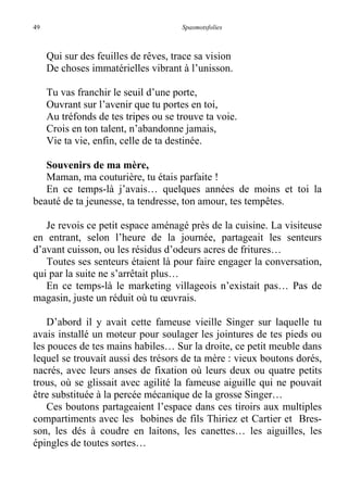 49 Spasmotsfolies
Qui sur des feuilles de rêves, trace sa vision
De choses immatérielles vibrant à l’unisson.
Tu vas franchir le seuil d’une porte,
Ouvrant sur l’avenir que tu portes en toi,
Au tréfonds de tes tripes ou se trouve ta voie.
Crois en ton talent, n’abandonne jamais,
Vie ta vie, enfin, celle de ta destinée.
Souvenirs de ma mère,
Maman, ma couturière, tu étais parfaite !
En ce temps-là j’avais… quelques années de moins et toi la
beauté de ta jeunesse, ta tendresse, ton amour, tes tempêtes.
Je revois ce petit espace aménagé près de la cuisine. La visiteuse
en entrant, selon l’heure de la journée, partageait les senteurs
d’avant cuisson, ou les résidus d’odeurs acres de fritures…
Toutes ses senteurs étaient là pour faire engager la conversation,
qui par la suite ne s’arrêtait plus…
En ce temps-là le marketing villageois n’existait pas… Pas de
magasin, juste un réduit où tu œuvrais.
D’abord il y avait cette fameuse vieille Singer sur laquelle tu
avais installé un moteur pour soulager les jointures de tes pieds ou
les pouces de tes mains habiles… Sur la droite, ce petit meuble dans
lequel se trouvait aussi des trésors de ta mère : vieux boutons dorés,
nacrés, avec leurs anses de fixation où leurs deux ou quatre petits
trous, où se glissait avec agilité la fameuse aiguille qui ne pouvait
être substituée à la percée mécanique de la grosse Singer…
Ces boutons partageaient l’espace dans ces tiroirs aux multiples
compartiments avec les bobines de fils Thiriez et Cartier et Bres-
son, les dés à coudre en laitons, les canettes… les aiguilles, les
épingles de toutes sortes…
 