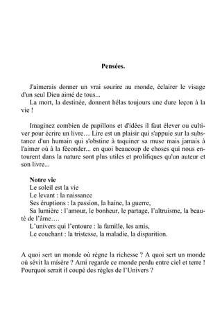 Pensées.
J'aimerais donner un vrai sourire au monde, éclairer le visage
d'un seul Dieu aimé de tous...
La mort, la destinée, donnent hélas toujours une dure leçon à la
vie !
Imaginez combien de papillons et d'idées il faut élever ou culti-
ver pour écrire un livre… Lire est un plaisir qui s'appuie sur la subs-
tance d'un humain qui s'obstine à taquiner sa muse mais jamais à
l'aimer où à la féconder... en quoi beaucoup de choses qui nous en-
tourent dans la nature sont plus utiles et prolifiques qu'un auteur et
son livre...
Notre vie
Le soleil est la vie
Le levant : la naissance
Ses éruptions : la passion, la haine, la guerre,
Sa lumière : l’amour, le bonheur, le partage, l’altruisme, la beau-
té de l’âme….
L’univers qui l’entoure : la famille, les amis,
Le couchant : la tristesse, la maladie, la disparition.
A quoi sert un monde où règne la richesse ? A quoi sert un monde
où sévit la misère ? Ami regarde ce monde perdu entre ciel et terre !
Pourquoi serait il coupé des règles de l’Univers ?
 