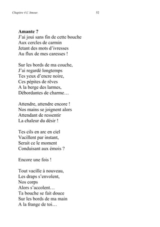 Chapitre 4 L’Amour. 52
Amante ?
J’ai joui sans fin de cette bouche
Aux cercles de carmin
Jetant des mots d’ivresses
Au flux de mes caresses !
Sur les bords de ma couche,
J’ai regardé longtemps
Tes yeux d’encre noire,
Ces pépites de rêves
A la berge des larmes,
Débordantes de charme…
Attendre, attendre encore !
Nos mains se joignent alors
Attendant de ressentir
La chaleur du désir !
Tes cils en arc en ciel
Vacillent par instant,
Serait ce le moment
Conduisant aux émois ?
Encore une fois !
Tout vacille à nouveau,
Les draps s’envolent,
Nos corps
Alors s’accolent…
Ta bouche se fait douce
Sur les bords de ma main
A la frange de toi…
 
