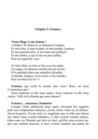 Chapitre 5. Femmes.
Victor Hugo A une femme !
« Enfant ! Si j'étais roi, je donnerais l'empire,
Et mon char, et mon sceptre, et mon peuple à genoux
Et ma couronne d'or, et mes bains de porphyre,
Et mes flottes, à qui la mer ne peut suffire,
Pour un regard de vous !
Si j'étais Dieu, la terre et l'air avec les ondes,
Les anges, les démons courbés devant ma loi,
Et le profond chaos aux entrailles fécondes,
L'éternité, l'espace, et les cieux, et les mondes,
Pour un baiser de toi ! »
Femmes, que serait le monde sans vous ? Rien, car nous
n’existerions pas !
Nous inspirons et elle nous aspire. Nous expirons et elle nous
vénère. Telle est la femme que nous aimons !
Femmes… amazones, féministes
Lorsque j'étais adolescent deux sujets m'avaient été suggérés
pour une composition française, j'avais choisi celui sur la destruc-
tion et la guerre. J’avais écrit, en suggérant, que si celles qui étaient
nos mères nous avaient enfantées, si elles avaient ensuite aimées,
(dans mon cas l'homme qui était en moi), qu'elles nous avaient ap-
pris une certaine douceur, et nous avaient conduits aux portes de
 