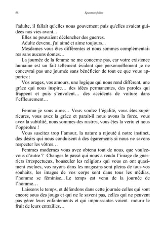 55 Spasmotsfolies
l'adulte, il fallait qu'elles nous gouvernent puis qu'elles avaient gui-
dées nos vies avant...
Elles ne pouvaient déclencher des guerres.
Adulte devenu, j'ai aimé et aime toujours...
Mesdames vous êtes différentes et nous sommes complémentai-
res sans aucuns doutes…
La journée de la femme ne me concerne pas, car votre existence
humaine est un fait tellement évident que personnellement je ne
concevrai pas une journée sans bénéficier de tout ce que vous ap-
portez :
Vos orages, vos amours, une logique qui nous rend différent, une
grâce qui nous inspire… des idées permanentes, des paroles qui
frappent et puis s’envolent… des accidents de voiture dans
l’effleurement…
Femme je vous aime… Vous voulez l’égalité, vous êtes supé-
rieures, vous avez la grâce et parait-il nous avons la force, vous
avez la subtilité, nous sommes des rustres, vous êtes la vertu et nous
l’opprobre !
Vous suscitez trop l’amour, la nature a rajouté à notre instinct,
des désirs qui nous conduisent à des égarements si nous ne savons
respecter les vôtres…
Femmes modernes vous avez obtenu tout de nous, que voulez-
vous d’autre ? Changer le passé qui nous a rendu l’image de guer-
riers irrespectueux, bousculer les religions qui vous en ont quasi-
ment exclues, vos rayons dans les magasins sont pleins de tous vos
souhaits, les images de vos corps sont dans tous les médias,
l’homme se féminise... Le temps est venu de la journée de
l’homme…
Laissons le temps, et défendons dans cette journée celles qui sont
encore sous des jougs et qui ne le savent pas, celles qui ne peuvent
pas gérer leurs enfantements et qui impuissantes voient mourir le
fruit de leurs entrailles…
 