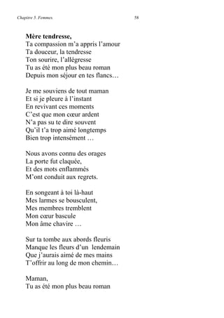 Chapitre 5. Femmes. 58
Mère tendresse,
Ta compassion m’a appris l’amour
Ta douceur, la tendresse
Ton sourire, l’allégresse
Tu as été mon plus beau roman
Depuis mon séjour en tes flancs…
Je me souviens de tout maman
Et si je pleure à l’instant
En revivant ces moments
C’est que mon cœur ardent
N’a pas su te dire souvent
Qu’il t’a trop aimé longtemps
Bien trop intensément …
Nous avons connu des orages
La porte fut claquée,
Et des mots enflammés
M’ont conduit aux regrets.
En songeant à toi là-haut
Mes larmes se bousculent,
Mes membres tremblent
Mon cœur bascule
Mon âme chavire …
Sur ta tombe aux abords fleuris
Manque les fleurs d’un lendemain
Que j’aurais aimé de mes mains
T’offrir au long de mon chemin…
Maman,
Tu as été mon plus beau roman
 