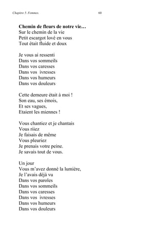 Chapitre 5. Femmes. 60
Chemin de fleurs de notre vie…
Sur le chemin de la vie
Petit escargot lové en vous
Tout était fluide et doux
Je vous ai ressenti
Dans vos sommeils
Dans vos caresses
Dans vos ivresses
Dans vos humeurs
Dans vos douleurs
Cette demeure était à moi !
Son eau, ses émois,
Et ses vagues,
Etaient les miennes !
Vous chantiez et je chantais
Vous riiez
Je faisais de même
Vous pleuriez
Je prenais votre peine.
Je savais tout de vous.
Un jour
Vous m’avez donné la lumière,
Je l’avais déjà vu
Dans vos paroles
Dans vos sommeils
Dans vos caresses
Dans vos ivresses
Dans vos humeurs
Dans vos douleurs
 