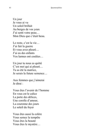 61 Spasmotsfolies
Un jour
Je vous ai vu
Un soleil brillait
Au berges de vos yeux
J’ai senti votre peau…
Mon Dieu que c’était beau.
Le reste, c’est la vie…
J’ai fait la guerre
Et vous avez pleuré…
J’ai eu des enfants
Vos larmes ont coulées…
Un jour tu nous as quitté
C’est moi qui ai pleuré…
Tu as été la matrice,
Je serais la future semence…
Aux femmes que j’aimerai
Je dirai :
Vous êtes l’avenir de l’homme
En vous est le calice
La porte des délices,
Une corolle d’amour,
La couronne des jours
Le soleil du foyer
Vous êtes aussi la colère
Vous semez la tempête
Vous êtes la beauté
Vous êtes le mystère…
 