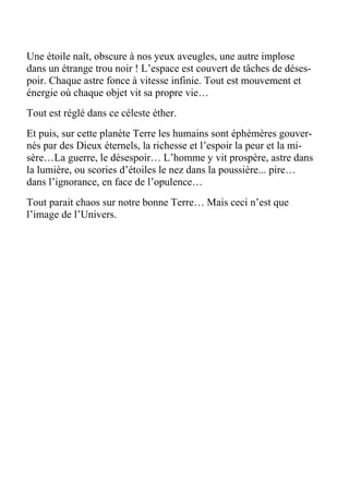 Une étoile naît, obscure à nos yeux aveugles, une autre implose
dans un étrange trou noir ! L’espace est couvert de tâches de déses-
poir. Chaque astre fonce à vitesse infinie. Tout est mouvement et
énergie où chaque objet vit sa propre vie…
Tout est réglé dans ce céleste éther.
Et puis, sur cette planète Terre les humains sont éphémères gouver-
nés par des Dieux éternels, la richesse et l’espoir la peur et la mi-
sère…La guerre, le désespoir… L’homme y vit prospère, astre dans
la lumière, ou scories d’étoiles le nez dans la poussière... pire…
dans l’ignorance, en face de l’opulence…
Tout parait chaos sur notre bonne Terre… Mais ceci n’est que
l’image de l’Univers.
 