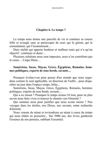 Spasmotsfolies
Chapitre 6. Le temps ?
Le temps nous donne une parcelle de vie et continue sa course
folle et aveugle sans se préoccuper de ceux qui le gèrent, qui le
consomment, qui l’économisent…
Dure réalité qui apporte bonheur et malheur mais qui n’a qu’un
objectif : continuer et durer…
Plusieurs solutions nous sont imposées, nous n’en contrôlons pas
le cours… Carpe Diem…
Sumériens, Incas, Mayas, Grecs, Égyptiens, Romains, hom-
mes politiques, experts de tous bords, savants…
Pourquoi évolue-t-on pour passer d'un monde que nous regar-
dons comme le seul applicable, en direction de l'oubli... pour dispa-
raître un jour dans l'espace temps, hélas...
Sumériens, Incas, Mayas, Grecs, Égyptiens, Romains, hommes
politiques, experts de tous bords, savants…
Qui a eu raison ? Pourquoi le temps écrase t'il tout, pour ne plus
savoir nous faire vivre et trouver le chemin vers l'éternité ?
Qui sommes nous pour justifier que nous avons raison ? Nos
voyages dans les étoiles, nos Dieux, nos savants, notre recherche
d'éternité.
Nous venons du néant et reviendrons au néant à cause du temps
qui nous réduit en poussière... Sur 5000 ans, des livres garderont
l'essence de nos pensées, oubliant l'essentiel.
 