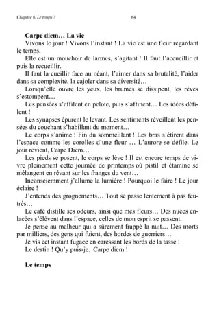 Chapitre 6. Le temps ? 64
Carpe diem… La vie
Vivons le jour ! Vivons l’instant ! La vie est une fleur regardant
le temps.
Elle est un mouchoir de larmes, s’agitant ! Il faut l’accueillir et
puis la recueillir.
Il faut la cueillir face au néant, l’aimer dans sa brutalité, l’aider
dans sa complexité, la cajoler dans sa diversité…
Lorsqu’elle ouvre les yeux, les brumes se dissipent, les rêves
s’estompent…
Les pensées s’effilent en pelote, puis s’affinent… Les idées défi-
lent !
Les synapses épurent le levant. Les sentiments réveillent les pen-
sées du couchant s’habillant du moment…
Le corps s’anime ! Fin du sommeillant ! Les bras s’étirent dans
l’espace comme les corolles d’une fleur … L’aurore se défile. Le
jour revient, Carpe Diem…
Les pieds se posent, le corps se lève ! Il est encore temps de vi-
vre pleinement cette journée de printemps où pistil et étamine se
mélangent en rêvant sur les franges du vent…
Inconsciemment j’allume la lumière ! Pourquoi le faire ! Le jour
éclaire !
J’entends des grognements… Tout se passe lentement à pas feu-
trés…
Le café distille ses odeurs, ainsi que mes fleurs… Des nuées en-
lacées s’élèvent dans l’espace, celles de mon esprit se passent.
Je pense au malheur qui a sûrement frappé la nuit… Des morts
par milliers, des gens qui fuient, des hordes de guerriers…
Je vis cet instant fugace en caressant les bords de la tasse !
Le destin ! Qu’y puis-je. Carpe diem !
Le temps
 