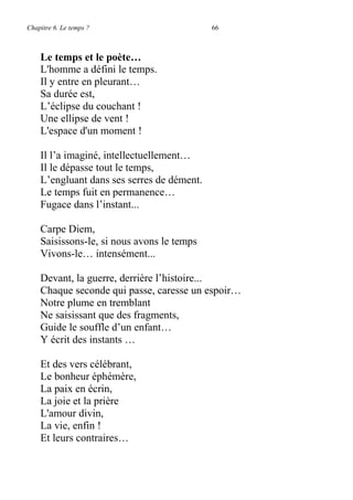 Chapitre 6. Le temps ? 66
Le temps et le poète…
L'homme a défini le temps.
Il y entre en pleurant…
Sa durée est,
L’éclipse du couchant !
Une ellipse de vent !
L'espace d'un moment !
Il l’a imaginé, intellectuellement…
Il le dépasse tout le temps,
L’engluant dans ses serres de dément.
Le temps fuit en permanence…
Fugace dans l’instant...
Carpe Diem,
Saisissons-le, si nous avons le temps
Vivons-le… intensément...
Devant, la guerre, derrière l’histoire...
Chaque seconde qui passe, caresse un espoir…
Notre plume en tremblant
Ne saisissant que des fragments,
Guide le souffle d’un enfant…
Y écrit des instants …
Et des vers célébrant,
Le bonheur éphémère,
La paix en écrin,
La joie et la prière
L'amour divin,
La vie, enfin !
Et leurs contraires…
 