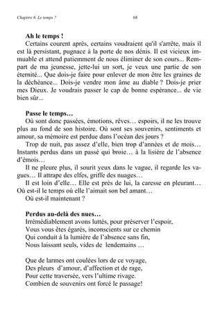 Chapitre 6. Le temps ? 68
Ah le temps !
Certains courent après, certains voudraient qu'il s'arrête, mais il
est là persistant, pugnace à la porte de nos dénis. Il est vicieux im-
muable et attend patiemment de nous éliminer de son cours... Rem-
part de ma jeunesse, jette-lui un sort, je veux une partie de son
éternité... Que dois-je faire pour enlever de mon être les graines de
la déchéance... Dois-je vendre mon âme au diable ? Dois-je prier
mes Dieux. Je voudrais passer le cap de bonne espérance... de vie
bien sûr...
Passe le temps…
Où sont donc passées, émotions, rêves… espoirs, il ne les trouve
plus au fond de son histoire. Où sont ses souvenirs, sentiments et
amour, sa mémoire est perdue dans l’océan des jours ?
Trop de nuit, pas assez d’elle, bien trop d’années et de mois…
Instants perdus dans un passé qui broie… à la lisière de l’absence
d’émois…
Il ne pleure plus, il sourit yeux dans le vague, il regarde les va-
gues… Il attrape des elfes, griffe des nuages…
Il est loin d’elle… Elle est près de lui, la caresse en pleurant…
Où est-il le temps où elle l’aimait son bel amant…
Où est-il maintenant ?
Perdus au-delà des nues…
Irrémédiablement avons luttés, pour préserver l’espoir,
Vous vous êtes égarés, inconscients sur ce chemin
Qui conduit à la lumière de l’absence sans fin,
Nous laissant seuls, vides de lendemains …
Que de larmes ont coulées lors de ce voyage,
Des pleurs d’amour, d’affection et de rage,
Pour cette traversée, vers l’ultime rivage.
Combien de souvenirs ont forcé le passage!
 