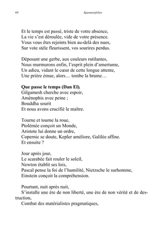 69 Spasmotsfolies
Et le temps est passé, triste de votre absence,
La vie s’est déroulée, vide de votre présence.
Vous vous êtes rejoints bien au-delà des nues,
Sur vote stèle fleurissent, vos sourires perdus.
Déposant une gerbe, aux couleurs rutilantes,
Nous murmurons enfin, l’esprit plein d’amertume,
Un adieu, vidant le cœur de cette longue attente,
Une prière émue, alors… tombe la brume…
Que passe le temps (Dan El).
Gilgamesh cherche avec espoir,
Aménophis avec peine ;
Bouddha sourit
Et nous avons crucifié le maître.
Tourne et tourne la roue,
Ptolémée conçoit un Monde,
Aristote lui donne un ordre,
Copernic se doute, Kepler améliore, Galilée affine.
Et ensuite ?
Jour après jour,
Le scarabée fait rouler le soleil,
Newton établit ses lois,
Pascal pense la foi de l’humilité, Nietzsche le surhomme,
Einstein conçoit la compréhension.
Pourtant, nuit après nuit,
S’installe une ère de non liberté, une ère de non vérité et de des-
truction,
Combat des matérialistes pragmatiques,
 