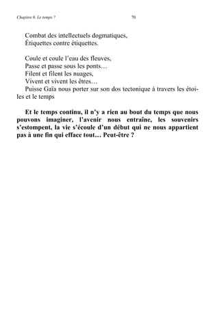 Chapitre 6. Le temps ? 70
Combat des intellectuels dogmatiques,
Étiquettes contre étiquettes.
Coule et coule l’eau des fleuves,
Passe et passe sous les ponts…
Filent et filent les nuages,
Vivent et vivent les êtres…
Puisse Gaïa nous porter sur son dos tectonique à travers les étoi-
les et le temps
Et le temps continu, il n’y a rien au bout du temps que nous
pouvons imaginer, l’avenir nous entraîne, les souvenirs
s’estompent, la vie s’écoule d’un début qui ne nous appartient
pas à une fin qui efface tout… Peut-être ?
 