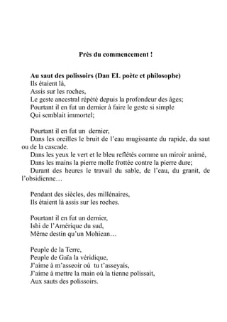 Près du commencement !
Au saut des polissoirs (Dan EL poète et philosophe)
Ils étaient là,
Assis sur les roches,
Le geste ancestral répété depuis la profondeur des âges;
Pourtant il en fut un dernier à faire le geste si simple
Qui semblait immortel;
Pourtant il en fut un dernier,
Dans les oreilles le bruit de l’eau mugissante du rapide, du saut
ou de la cascade.
Dans les yeux le vert et le bleu reflétés comme un miroir animé,
Dans les mains la pierre molle frottée contre la pierre dure;
Durant des heures le travail du sable, de l’eau, du granit, de
l’obsidienne…
Pendant des siècles, des millénaires,
Ils étaient là assis sur les roches.
Pourtant il en fut un dernier,
Ishi de l’Amérique du sud,
Même destin qu’un Mohican…
Peuple de la Terre,
Peuple de Gaïa la véridique,
J’aime à m’asseoir où tu t’asseyais,
J’aime à mettre la main où la tienne polissait,
Aux sauts des polissoirs.
 