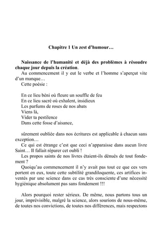 Chapitre 1 Un zest d’humour…
Naissance de l’humanité et déjà des problèmes à résoudre
chaque jour depuis la création.
Au commencement il y eut le verbe et l’homme s’aperçut vite
d’un manque…
Cette poésie :
En ce lieu béni où fleure un souffle de feu
En ce lieu sacré où exhalent, insidieux
Les parfums de roses de nos abats
Viens là,
Vider ta pestilence
Dans cette fosse d’aisance,
sûrement oubliée dans nos écritures est applicable à chacun sans
exception…
Ce qui est étrange c’est que ceci n’apparaisse dans aucun livre
Saint… Il fallait réparer cet oubli !
Les propos saints de nos livres étaient-ils dénués de tout fonde-
ment ?
Quoiqu’au commencement il n’y avait pas tout ce que ces vers
portent en eux, toute cette subtilité grandiloquente, ces artifices in-
ventés par une science dans ce cas très consciente d’une nécessité
hygiénique absolument pas sans fondement !!!
Alors pourquoi rester sérieux. De même, nous partons tous un
jour, imprévisible, malgré la science, alors sourions de nous-même,
de toutes nos convictions, de toutes nos différences, mais respectons
 