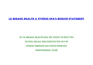 LE MIRAGE HEALTH & FITNESS SPA'S MISSION STATEMENT




       AT LE MIRAGE HEALTH SPA, WE STRIVE TO HELP YOU
           TO FEEL RELAX AND STRETCH YOU OUT OF
            STRESS THROUGH OUR TOUCH FROM OUR
                    PROFESSIONAL TEAM
 