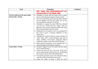 Task                                        Procedure                          Standard
                                          NOT TAkE THE RESPONSIbILITY OF
                                          COLLECTING IT ON THEIR OWN.
Services offered at the spa section   •   Attendant to ensure that the steam room is ready
Steam both - 30 min                       for use when the guest request 10 min. earlier.
                                      •   The room should be clean and the floor should
                                          not be slippery and the max temp. Set at the
                                          room should be around 45 to 50 deg.
                                      •   Attendant to request the guest that they should
                                          use for max. 20-30 min. per sitting. And no
                                          garments worn will be allowed inside other than
                                          the towels provided from the centre.
                                      •   Medicated oil of around 5 ml to be sprinkled in
                                          the room to give a relaxing ambience to the
                                          steam users.
                                      •   Attendant to scrub the floor by using a bucket of
                                          warm water with a mild detergent soap and a
                                          clean scrubber, avoid heavy detergent which
                                          could leave marks on the tiles and the benches.
                                      •   Back wash the generator every alternate day to
                                          avoid blockage on the heater container.
Sauna Bath - 30 min                   •   On guest request to put the sauna and the temp
                                          set to around 80 deg. c.
                                      •   Advice the guest to use it for max. 20-30 min
                                          and in intervals take chill shower for stimulating
                                          the muscle with hot and cold combinations.
                                      •   No outside garments worn to be allowed inside,
                                          only the towel provided from the centre.
                                      •   Clean the sauna to keep a fresh ad well-
 