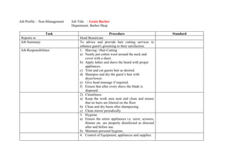 Job Profile : Non-Management   Job Title : Gents Barber
                               Department: Barber Shop

                  Task                                  Procedure                           Standard
 Reports to                         Head Beautician
 Job Summary                        To advice and provide hair cutting services to
                                    enhance guest's grooming to their satisfaction.
 Job Responsibilities               1. Shaving / Hair Cutting
                                    a) Neatly put cotton wool around the neck and
                                       cover with a sheet.
                                    b) Apply lather and shave the beard with proper
                                       appliances.
                                    c) Trim and cut guests hair as desired.
                                    d) Shampoo and dry the guest’s hair with
                                       dryer/tower.
                                    e) Give head massage if required.
                                    f) Ensure that after every shave the blade is
                                       disposed.
                                    2) Cleanliness
                                    a) Keep the work area neat and clean and ensure
                                       that no hairs are littered on the floor
                                    b) Clean and dry basin after shampooing
                                    c) Clean mirror periodically
                                    3. Hygiene
                                    a) Ensure the entire appliances i.e. razor, scissors,
                                       thinner etc. are properly disinfected as directed
                                       after and before use.
                                    b) Maintain personal hygiene.
                                    4. Control of Equipment, appliances and supplies.
 